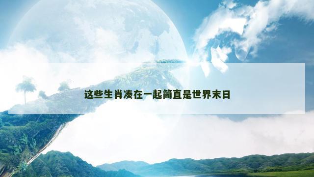 这些生肖凑在一起简直是世界末日