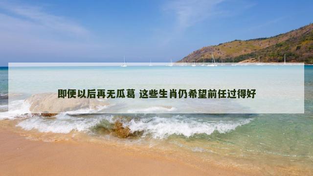 即便以后再无瓜葛 这些生肖仍希望前任过得好