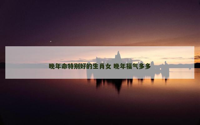 晚年命特别好的生肖女 晚年福气多多