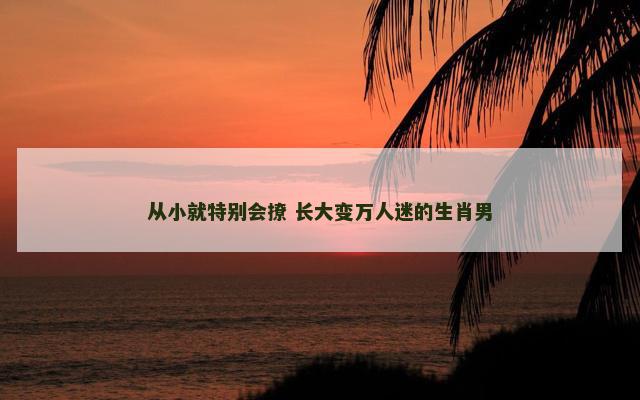 从小就特别会撩 长大变万人迷的生肖男