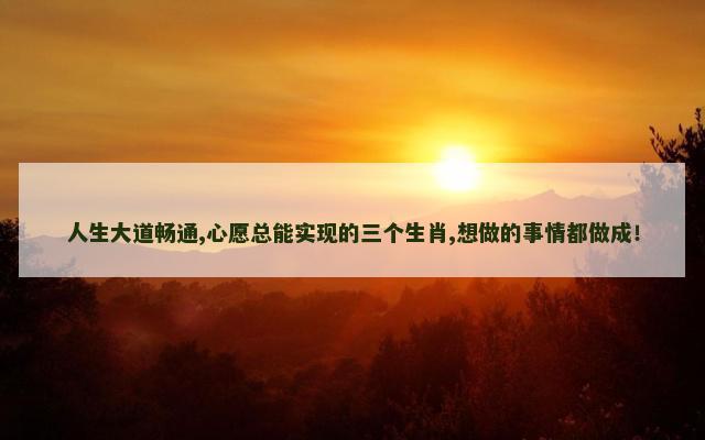 人生大道畅通,心愿总能实现的三个生肖,想做的事情都做成！