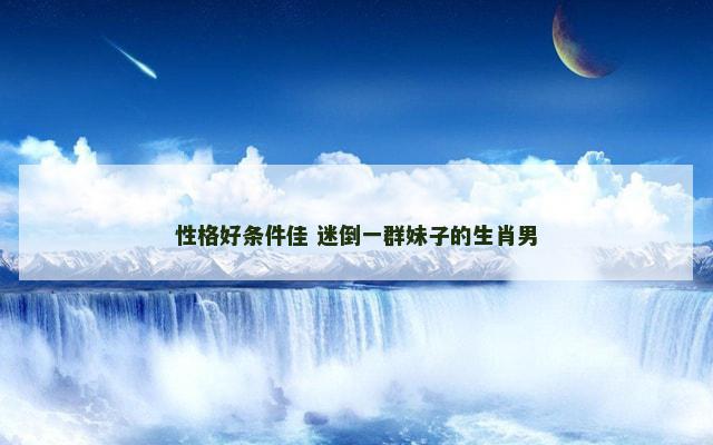 性格好条件佳 迷倒一群妹子的生肖男
