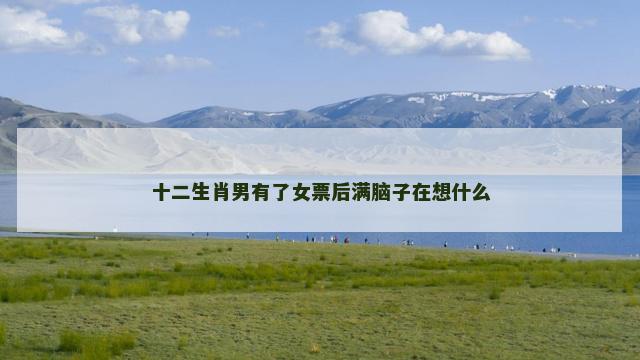 十二生肖男有了女票后满脑子在想什么