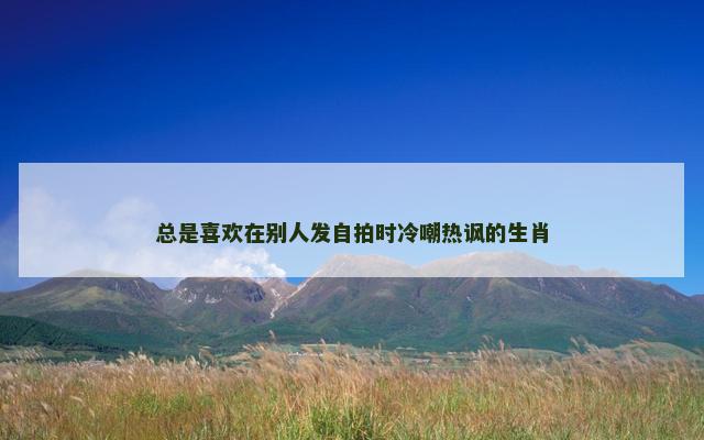 总是喜欢在别人发自拍时冷嘲热讽的生肖