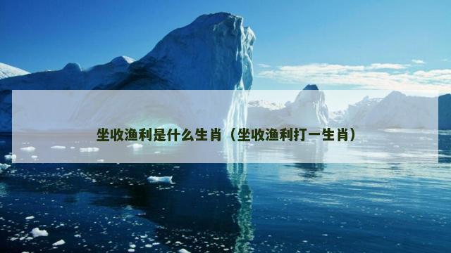 坐收渔利是什么生肖（坐收渔利打一生肖）