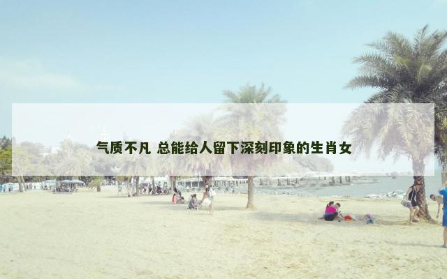 气质不凡 总能给人留下深刻印象的生肖女