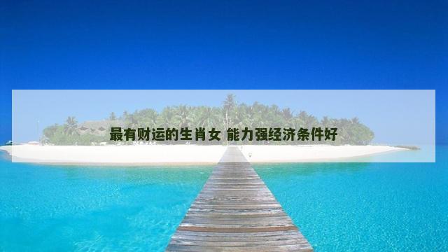 最有财运的生肖女 能力强经济条件好