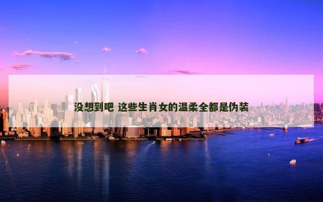 没想到吧 这些生肖女的温柔全都是伪装