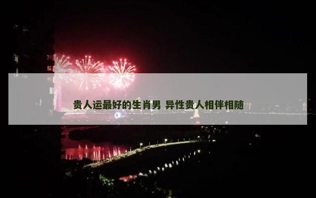 贵人运最好的生肖男 异性贵人相伴相随