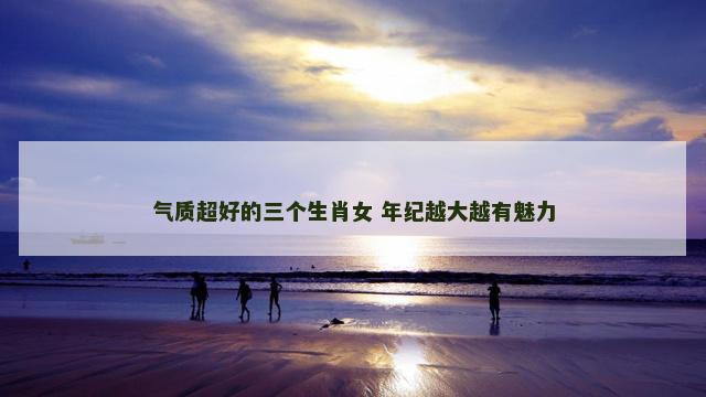 气质超好的三个生肖女 年纪越大越有魅力