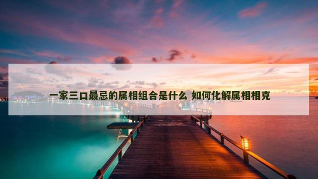 一家三口最忌的属相组合是什么 如何化解属相相克