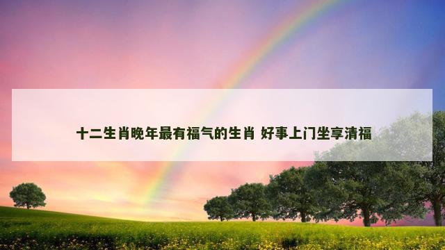 十二生肖晚年最有福气的生肖 好事上门坐享清福