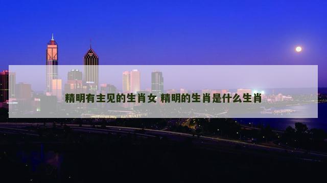 精明有主见的生肖女 精明的生肖是什么生肖