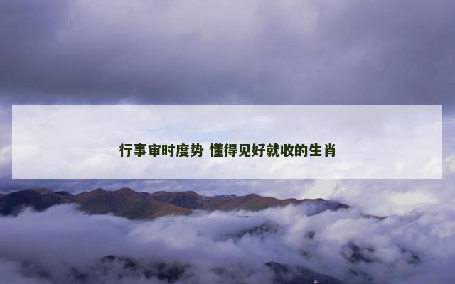 行事审时度势 懂得见好就收的生肖
