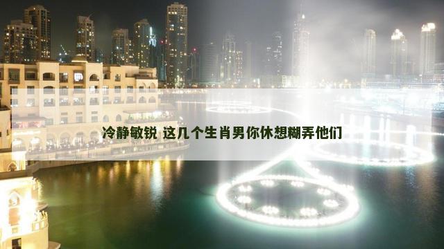 冷静敏锐 这几个生肖男你休想糊弄他们