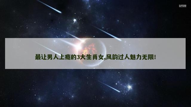 最让男人上瘾的3大生肖女,风韵过人魅力无限！