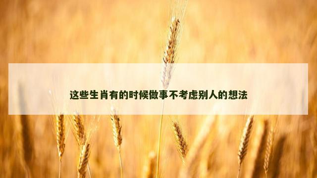 这些生肖有的时候做事不考虑别人的想法