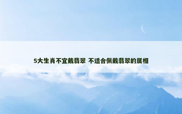 5大生肖不宜戴翡翠 不适合佩戴翡翠的属相