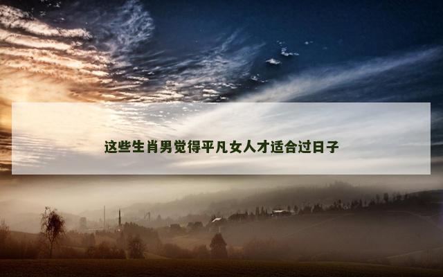这些生肖男觉得平凡女人才适合过日子