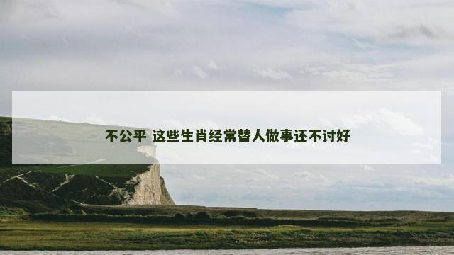 不公平 这些生肖经常替人做事还不讨好 不公平 这些生肖经常替人做事还不讨好