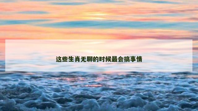 这些生肖无聊的时候最会搞事情