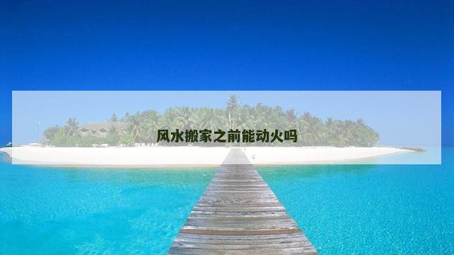 风水搬家之前能动火吗