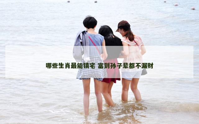 哪些生肖最能镇宅 富到孙子辈都不漏财