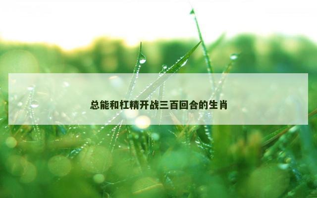 总能和杠精开战三百回合的生肖