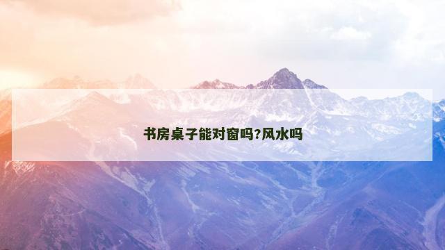 书房桌子能对窗吗?风水吗