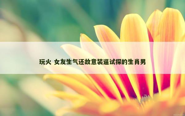 玩火 女友生气还故意装逼试探的生肖男