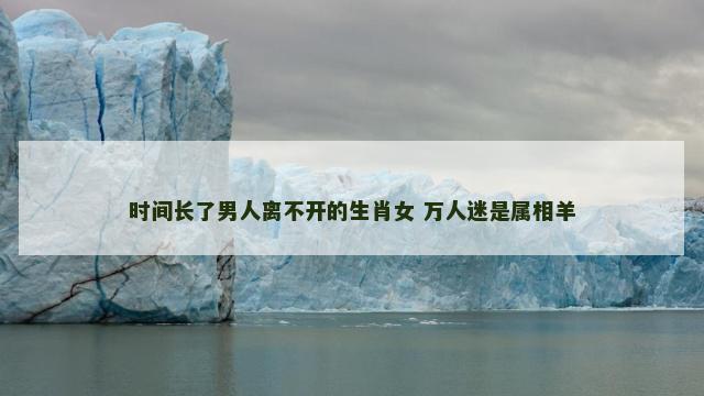 时间长了男人离不开的生肖女 万人迷是属相羊