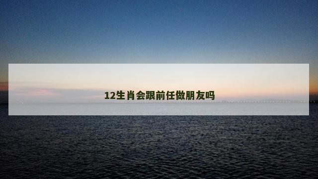 12生肖会跟前任做朋友吗