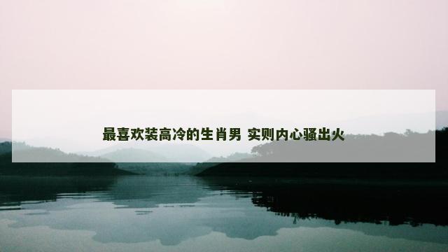 最喜欢装高冷的生肖男 实则内心骚出火