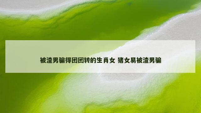 被渣男骗得团团转的生肖女 猪女易被渣男骗 被渣男骗得团团转的生肖女 猪女易被渣男骗