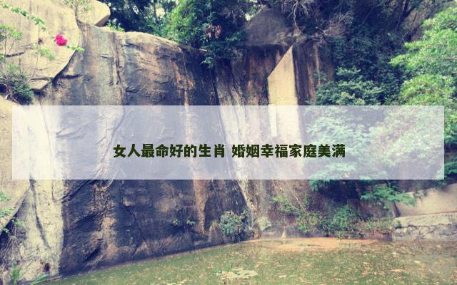女人最命好的生肖 婚姻幸福家庭美满 女人最命好的生肖 婚姻幸福家庭美满