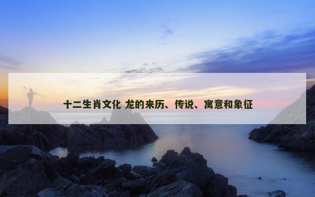 十二生肖文化 龙的来历、传说、寓意和象征