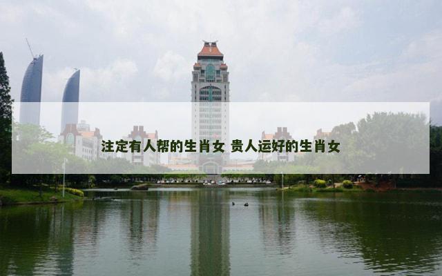 注定有人帮的生肖女 贵人运好的生肖女