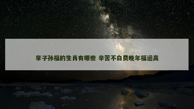 享子孙福的生肖有哪些 辛苦不白费晚年福运高