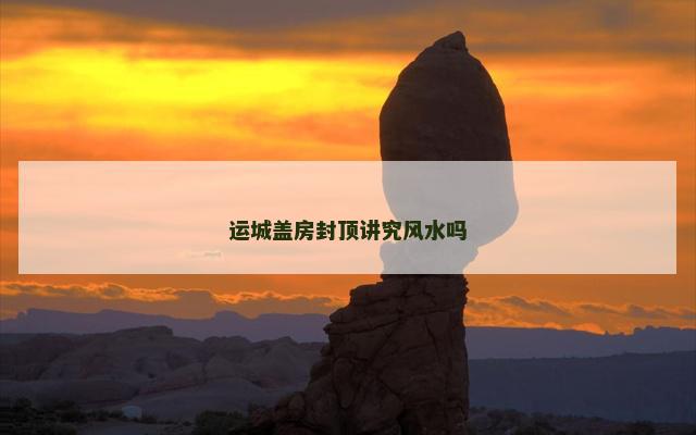 运城盖房封顶讲究风水吗