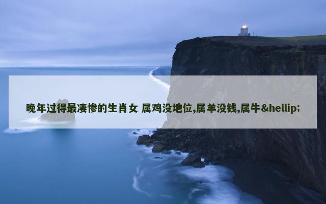 晚年过得最凄惨的生肖女 属鸡没地位,属羊没钱,属牛…