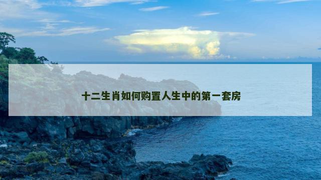 十二生肖如何购置人生中的第一套房 十二生肖如何购置人生中的第一套房
