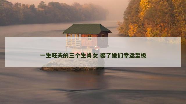 一生旺夫的三个生肖女 娶了她们幸运至极