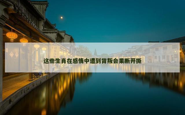 这些生肖在感情中遭到背叛会果断开撕